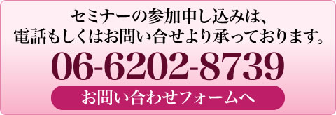 セミナーの参加お申し込みは、電話もしくはお問い合わせより承っております。06-6202-8739 このボタンクリックでお問合せフォームへ